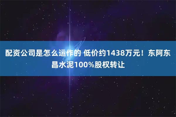 配资公司是怎么运作的 低价约1438万元！东阿东昌水泥100%股权转让