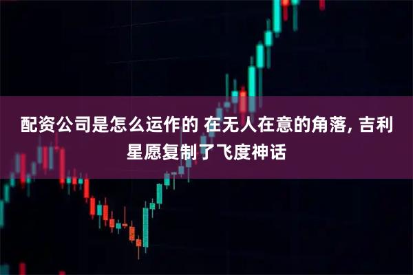 配资公司是怎么运作的 在无人在意的角落, 吉利星愿复制了飞度神话