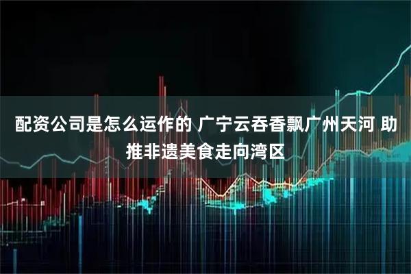 配资公司是怎么运作的 广宁云吞香飘广州天河 助推非遗美食走向湾区