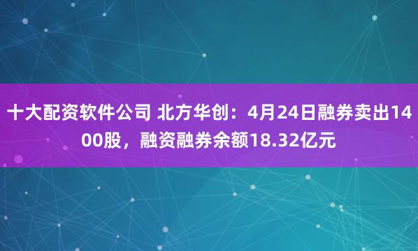 十大配资软件公司 北方华创：4月24日融券卖出1400股，融资融券余额18.32亿元