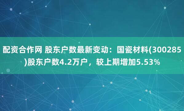 配资合作网 股东户数最新变动：国瓷材料(300285)股东户数4.2万户，较上期增加5.53%