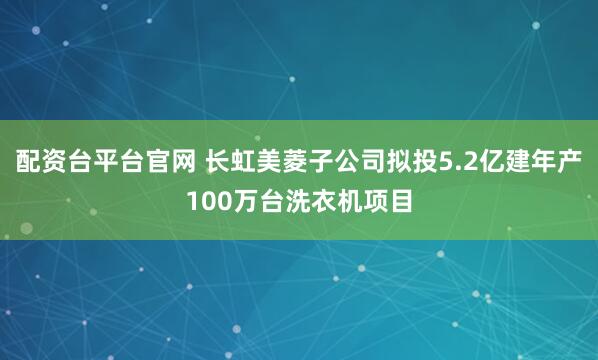 配资台平台官网 长虹美菱子公司拟投5.2亿建年产100万台洗衣机项目