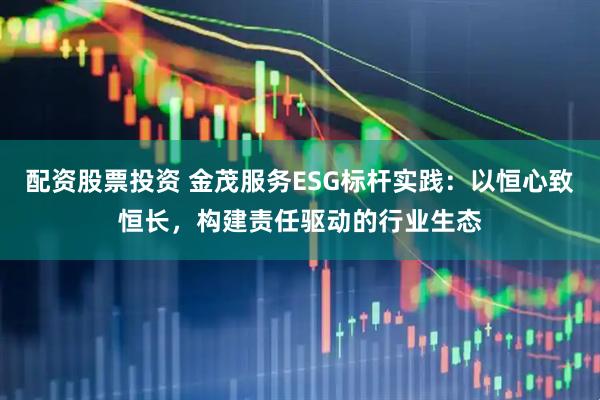 配资股票投资 金茂服务ESG标杆实践：以恒心致恒长，构建责任驱动的行业生态