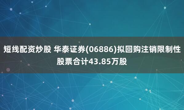 短线配资炒股 华泰证券(06886)拟回购注销限制性股票合计43.85万股