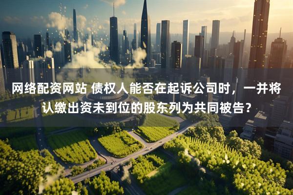 网络配资网站 债权人能否在起诉公司时，一并将认缴出资未到位的股东列为共同被告？