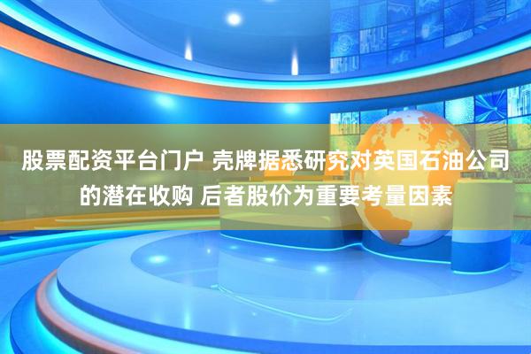 股票配资平台门户 壳牌据悉研究对英国石油公司的潜在收购 后者股价为重要考量因素