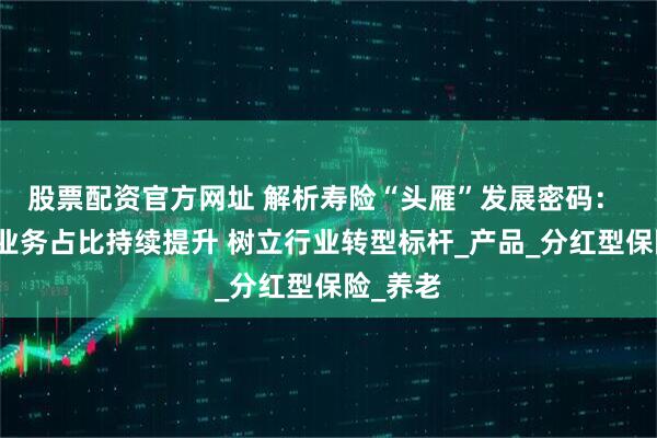 股票配资官方网址 解析寿险“头雁”发展密码： 分红险业务占比持续提升 树立行业转型标杆_产品_分红型保险_养老