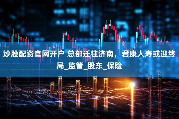 炒股配资官网开户 总部迁往济南，君康人寿或迎终局_监管_股东_保险