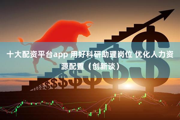 十大配资平台app 用好科研助理岗位 优化人力资源配置（创新谈）