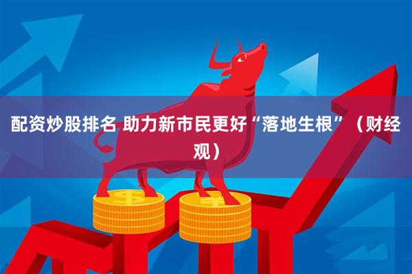 配资炒股排名 助力新市民更好“落地生根”（财经观）