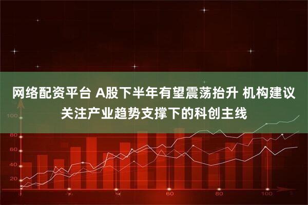 网络配资平台 A股下半年有望震荡抬升 机构建议关注产业趋势支撑下的科创主线