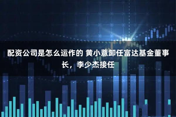配资公司是怎么运作的 黄小薏卸任富达基金董事长，李少杰接任
