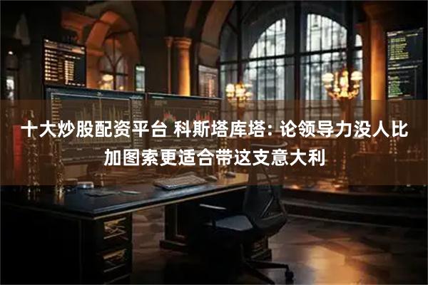 十大炒股配资平台 科斯塔库塔: 论领导力没人比加图索更适合带这支意大利